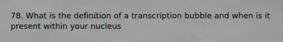 78. What is the definition of a transcription bubble and when is it present within your nucleus