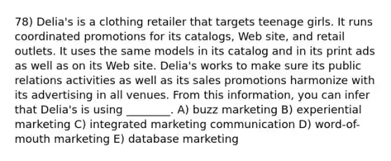 78) Delia's is a clothing retailer that targets teenage girls. It runs coordinated promotions for its catalogs, Web site, and retail outlets. It uses the same models in its catalog and in its print ads as well as on its Web site. Delia's works to make sure its public relations activities as well as its sales promotions harmonize with its advertising in all venues. From this information, you can infer that Delia's is using ________. A) buzz marketing B) experiential marketing C) integrated marketing communication D) word-of-mouth marketing E) database marketing