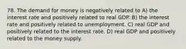 78. The demand for money is negatively related to A) the interest rate and positively related to real GDP. B) the interest rate and positively related to unemployment. C) real GDP and positively related to the interest rate. D) real GDP and positively related to the money supply.