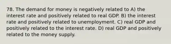 78. <a href='https://www.questionai.com/knowledge/klIDlybqd8-the-demand-for-money' class='anchor-knowledge'>the demand for money</a> is negatively related to A) the interest rate and positively related to real GDP. B) the interest rate and positively related to unemployment. C) real GDP and positively related to the interest rate. D) real GDP and positively related to the money supply.