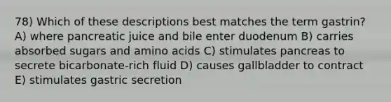 78) Which of these descriptions best matches the term gastrin? A) where pancreatic juice and bile enter duodenum B) carries absorbed sugars and amino acids C) stimulates pancreas to secrete bicarbonate-rich fluid D) causes gallbladder to contract E) stimulates gastric secretion