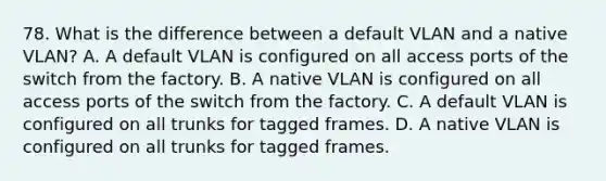 78. What is the difference between a default VLAN and a native VLAN? A. A default VLAN is configured on all access ports of the switch from the factory. B. A native VLAN is configured on all access ports of the switch from the factory. C. A default VLAN is configured on all trunks for tagged frames. D. A native VLAN is configured on all trunks for tagged frames.