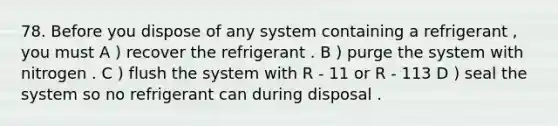 78. Before you dispose of any system containing a refrigerant , you must A ) recover the refrigerant . B ) purge the system with nitrogen . C ) flush the system with R - 11 or R - 113 D ) seal the system so no refrigerant can during disposal .