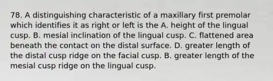 78. A distinguishing characteristic of a maxillary first premolar which identifies it as right or left is the A. height of the lingual cusp. B. mesial inclination of the lingual cusp. C. flattened area beneath the contact on the distal surface. D. greater length of the distal cusp ridge on the facial cusp. B. greater length of the mesial cusp ridge on the lingual cusp.