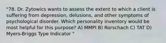 "78. Dr. Zytowics wants to assess the extent to which a client is suffering from depression, delusions, and other symptoms of psychological disorder. Which personality inventory would be most helpful for this purpose? A) MMPI B) Rorschach C) TAT D) Myers-Briggs Type Indicator "