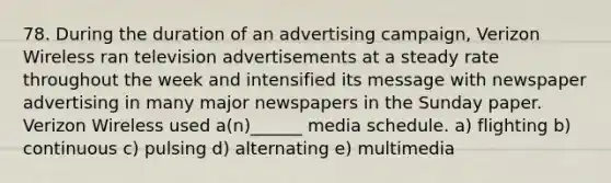 78. During the duration of an advertising campaign, Verizon Wireless ran television advertisements at a steady rate throughout the week and intensified its message with newspaper advertising in many major newspapers in the Sunday paper. Verizon Wireless used a(n)______ media schedule. a) flighting b) continuous c) pulsing d) alternating e) multimedia