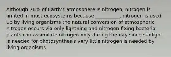 Although 78% of <a href='https://www.questionai.com/knowledge/kRonPjS5DU-earths-atmosphere' class='anchor-knowledge'>earth's atmosphere</a> is nitrogen, nitrogen is limited in most ecosystems because __________. nitrogen is used up by living organisms the natural conversion of atmospheric nitrogen occurs via only lightning and nitrogen-fixing bacteria plants can assimilate nitrogen only during the day since sunlight is needed for photosynthesis very little nitrogen is needed by living organisms