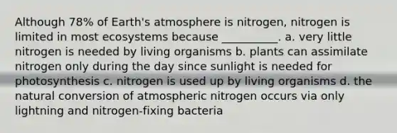 Although 78% of Earth's atmosphere is nitrogen, nitrogen is limited in most ecosystems because __________. a. very little nitrogen is needed by living organisms b. plants can assimilate nitrogen only during the day since sunlight is needed for photosynthesis c. nitrogen is used up by living organisms d. the natural conversion of atmospheric nitrogen occurs via only lightning and nitrogen-fixing bacteria