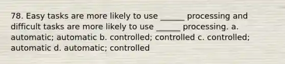 78. Easy tasks are more likely to use ______ processing and difficult tasks are more likely to use ______ processing. a. automatic; automatic b. controlled; controlled c. controlled; automatic d. automatic; controlled