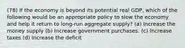 (78) If the economy is beyond its potential real GDP, which of the following would be an appropriate policy to slow the economy and help it return to long-run aggregate supply? (a) Increase the money supply (b) Increase government purchases. (c) Increase taxes (d) Increase the deficit