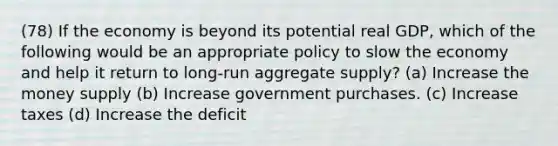 (78) If the economy is beyond its potential real GDP, which of the following would be an appropriate policy to slow the economy and help it return to long-run aggregate supply? (a) Increase the money supply (b) Increase government purchases. (c) Increase taxes (d) Increase the deficit