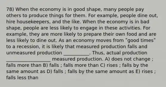 78) When the economy is in good shape, many people pay others to produce things for them. For example, people dine out, hire housekeepers, and the like. When the economy is in bad shape, people are less likely to engage in these activities. For example, they are more likely to prepare their own food and are less likely to dine out. As an economy moves from ʺgood timesʺ to a recession, it is likely that measured production falls and unmeasured production ___________. Thus, actual production ___________________ measured production. A) does not change ; falls more than B) falls ; falls more than C) rises ; falls by the same amount as D) falls ; falls by the same amount as E) rises ; falls less than