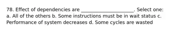 78. Effect of dependencies are ______________________. Select one: a. All of the others b. Some instructions must be in wait status c. Performance of system decreases d. Some cycles are wasted