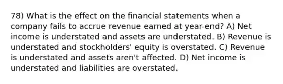 78) What is the effect on the financial statements when a company fails to accrue revenue earned at year-end? A) Net income is understated and assets are understated. B) Revenue is understated and stockholders' equity is overstated. C) Revenue is understated and assets aren't affected. D) Net income is understated and liabilities are overstated.