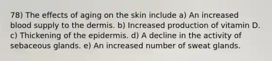 78) The effects of aging on the skin include a) An increased blood supply to <a href='https://www.questionai.com/knowledge/kEsXbG6AwS-the-dermis' class='anchor-knowledge'>the dermis</a>. b) Increased production of vitamin D. c) Thickening of <a href='https://www.questionai.com/knowledge/kBFgQMpq6s-the-epidermis' class='anchor-knowledge'>the epidermis</a>. d) A decline in the activity of sebaceous glands. e) An increased number of sweat glands.