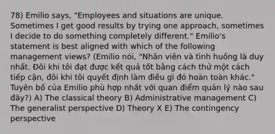 78) Emilio says, "Employees and situations are unique. Sometimes I get good results by trying one approach, sometimes I decide to do something completely different." Emilio's statement is best aligned with which of the following management views? (Emilio nói, "Nhân viên và tình huống là duy nhất. Đôi khi tôi đạt được kết quả tốt bằng cách thử một cách tiếp cận, đôi khi tôi quyết định làm điều gì đó hoàn toàn khác." Tuyên bố của Emilio phù hợp nhất với quan điểm quản lý nào sau đây?) A) The classical theory B) Administrative management C) The generalist perspective D) Theory X E) The contingency perspective