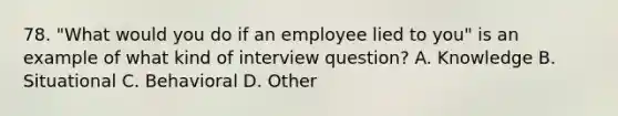 78. "What would you do if an employee lied to you" is an example of what kind of interview question? A. Knowledge B. Situational C. Behavioral D. Other