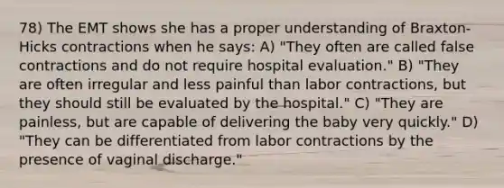 78) The EMT shows she has a proper understanding of Braxton-Hicks contractions when he says: A) "They often are called false contractions and do not require hospital evaluation." B) "They are often irregular and less painful than labor contractions, but they should still be evaluated by the hospital." C) "They are painless, but are capable of delivering the baby very quickly." D) "They can be differentiated from labor contractions by the presence of vaginal discharge."