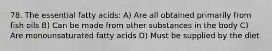 78. The essential fatty acids: A) Are all obtained primarily from fish oils B) Can be made from other substances in the body C) Are monounsaturated fatty acids D) Must be supplied by the diet