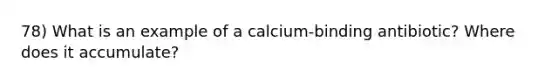 78) What is an example of a calcium-binding antibiotic? Where does it accumulate?