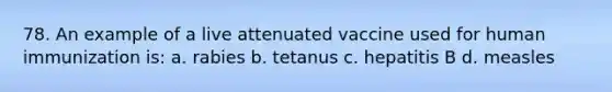 78. An example of a live attenuated vaccine used for human immunization is: a. rabies b. tetanus c. hepatitis B d. measles