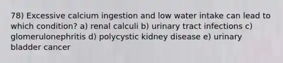 78) Excessive calcium ingestion and low water intake can lead to which condition? a) renal calculi b) urinary tract infections c) glomerulonephritis d) polycystic kidney disease e) urinary bladder cancer