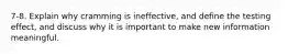 7-8. Explain why cramming is ineffective, and define the testing effect, and discuss why it is important to make new information meaningful.