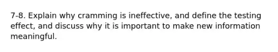 7-8. Explain why cramming is ineffective, and define the testing effect, and discuss why it is important to make new information meaningful.