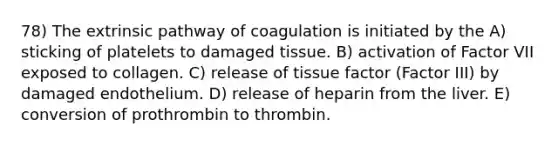 78) The extrinsic pathway of coagulation is initiated by the A) sticking of platelets to damaged tissue. B) activation of Factor VII exposed to collagen. C) release of tissue factor (Factor III) by damaged endothelium. D) release of heparin from the liver. E) conversion of prothrombin to thrombin.