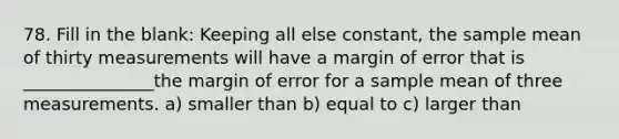 78. Fill in the blank: Keeping all else constant, the sample mean of thirty measurements will have a margin of error that is _______________the margin of error for a sample mean of three measurements. a) smaller than b) equal to c) larger than