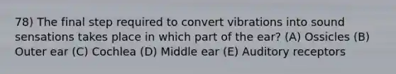 78) The final step required to convert vibrations into sound sensations takes place in which part of the ear? (A) Ossicles (B) Outer ear (C) Cochlea (D) Middle ear (E) Auditory receptors