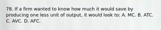 78. If a firm wanted to know how much it would save by producing one less unit of output, it would look to: A. MC. B. ATC. C. AVC. D. AFC.