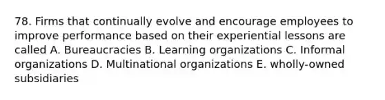 78. Firms that continually evolve and encourage employees to improve performance based on their experiential lessons are called A. Bureaucracies B. Learning organizations C. Informal organizations D. Multinational organizations E. wholly-owned subsidiaries