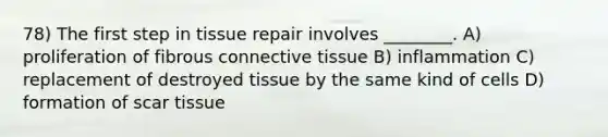 78) The first step in tissue repair involves ________. A) proliferation of fibrous connective tissue B) inflammation C) replacement of destroyed tissue by the same kind of cells D) formation of scar tissue