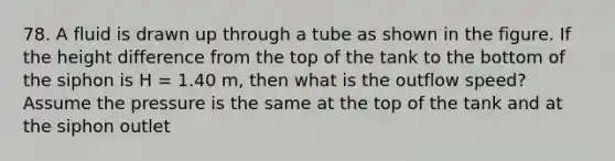 78. A fluid is drawn up through a tube as shown in the figure. If the height difference from the top of the tank to the bottom of the siphon is H = 1.40 m, then what is the outflow speed? Assume the pressure is the same at the top of the tank and at the siphon outlet