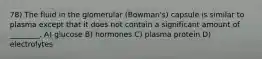 78) The fluid in the glomerular (Bowman's) capsule is similar to plasma except that it does not contain a significant amount of ________. A) glucose B) hormones C) plasma protein D) electrolytes