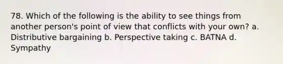 78. Which of the following is the ability to see things from another person's point of view that conflicts with your own? a. Distributive bargaining b. Perspective taking c. BATNA d. Sympathy