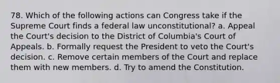 78. Which of the following actions can Congress take if the Supreme Court finds a federal law unconstitutional? a. Appeal the Court's decision to the District of Columbia's Court of Appeals. b. Formally request the President to veto the Court's decision. c. Remove certain members of the Court and replace them with new members. d. Try to amend the Constitution.