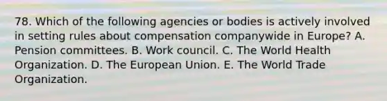 78. Which of the following agencies or bodies is actively involved in setting rules about compensation companywide in Europe? A. Pension committees. B. Work council. C. The World Health Organization. D. The European Union. E. The World Trade Organization.