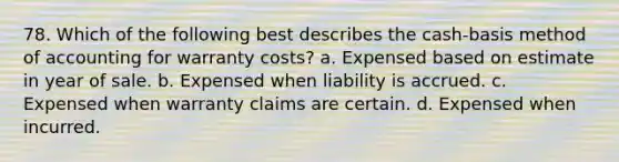 78. Which of the following best describes the cash-basis method of accounting for warranty costs? a. Expensed based on estimate in year of sale. b. Expensed when liability is accrued. c. Expensed when warranty claims are certain. d. Expensed when incurred.