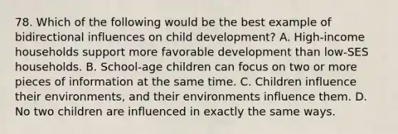 78. Which of the following would be the best example of bidirectional influences on child development? A. High-income households support more favorable development than low-SES households. B. School-age children can focus on two or more pieces of information at the same time. C. Children influence their environments, and their environments influence them. D. No two children are influenced in exactly the same ways.