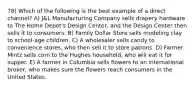 78) Which of the following is the best example of a direct channel? A) J&L Manufacturing Company sells drapery hardware to The Home Depot's Design Center, and the Design Center then sells it to consumers. B) Family Dollar Store sells modeling clay to school-age children. C) A wholesaler sells candy to convenience stores, who then sell it to store patrons. D) Farmer Mintz sells corn to the Hughes household, who will eat it for supper. E) A farmer in Columbia sells flowers to an international broker, who makes sure the flowers reach consumers in the United States.