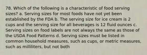 78. Which of the following is a characteristic of food serving sizes? a. Serving sizes for most foods have not yet been established by the FDA b. The serving size for ice cream is 2 cups and the serving size for all beverages is 12 fluid ounces c. Serving sizes on food labels are not always the same as those of the USDA Food Patterns d. Serving sizes must be listed in common household measures, such as cups, or metric measures, such as milliliters, but not both