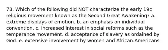 78. Which of the following did NOT characterize the early 19c religious movement known as the Second Great Awakening? a. extreme displays of emotion. b. an emphasis on individual convention. c. increased interest in social reforms such as the temperance movement. d. acceptance of slavery as ordained by God. e. extensive involvement by women and African-Americans