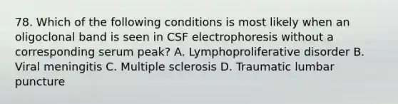 78. Which of the following conditions is most likely when an oligoclonal band is seen in CSF electrophoresis without a corresponding serum peak? A. Lymphoproliferative disorder B. Viral meningitis C. Multiple sclerosis D. Traumatic lumbar puncture