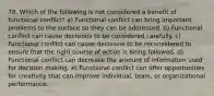 78. Which of the following is not considered a benefit of functional conflict? a) Functional conflict can bring important problems to the surface so they can be addressed. b) Functional conflict can cause decisions to be considered carefully. c) Functional conflict can cause decisions to be reconsidered to ensure that the right course of action is being followed. d) Functional conflict can decrease the amount of information used for decision making. e) Functional conflict can offer opportunities for creativity that can improve individual, team, or organizational performance.