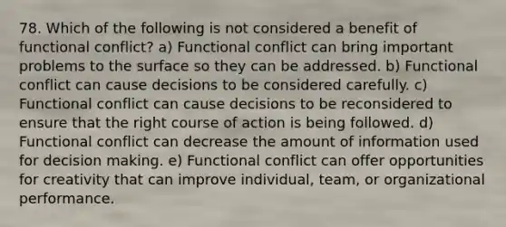 78. Which of the following is not considered a benefit of functional conflict? a) Functional conflict can bring important problems to the surface so they can be addressed. b) Functional conflict can cause decisions to be considered carefully. c) Functional conflict can cause decisions to be reconsidered to ensure that the right course of action is being followed. d) Functional conflict can decrease the amount of information used for decision making. e) Functional conflict can offer opportunities for creativity that can improve individual, team, or organizational performance.