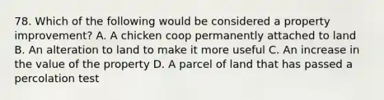 78. Which of the following would be considered a property improvement? A. A chicken coop permanently attached to land B. An alteration to land to make it more useful C. An increase in the value of the property D. A parcel of land that has passed a percolation test