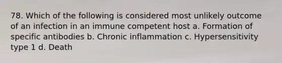 78. Which of the following is considered most unlikely outcome of an infection in an immune competent host a. Formation of specific antibodies b. Chronic inflammation c. Hypersensitivity type 1 d. Death