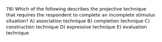 78) Which of the following describes the projective technique that requires the respondent to complete an incomplete stimulus situation? A) association technique B) completion technique C) construction technique D) expressive technique E) evaluation technique